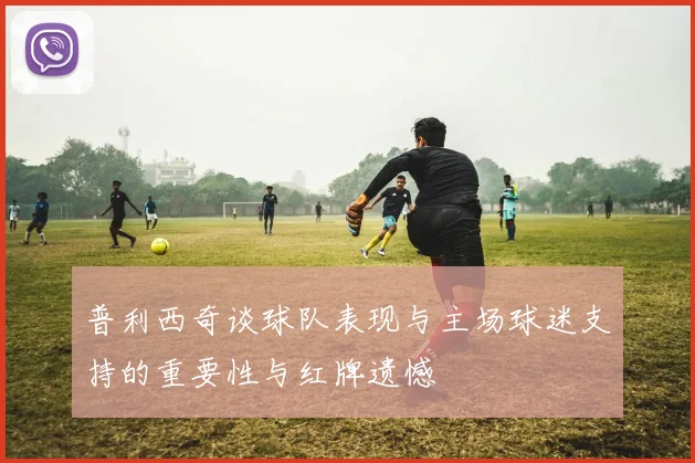 普利西奇谈球队表现与主场球迷支持的重要性与红牌遗憾