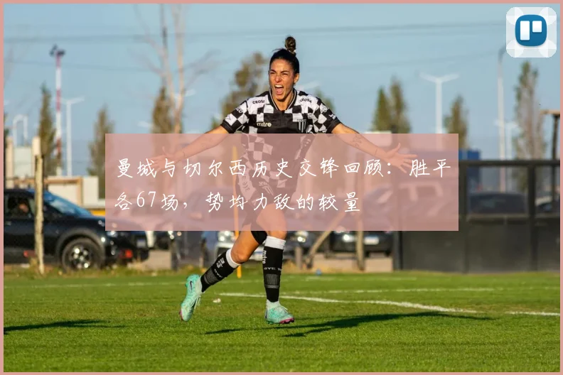 曼城与切尔西历史交锋回顾：胜平各67场，势均力敌的较量