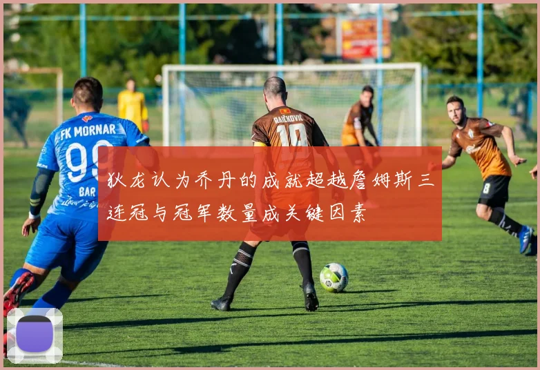 狄龙认为乔丹的成就超越詹姆斯三连冠与冠军数量成关键因素