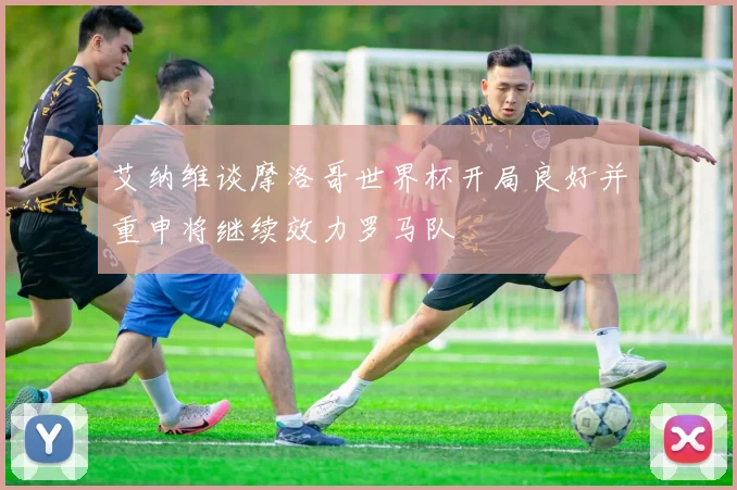 艾纳维谈摩洛哥世界杯开局良好并重申将继续效力罗马队