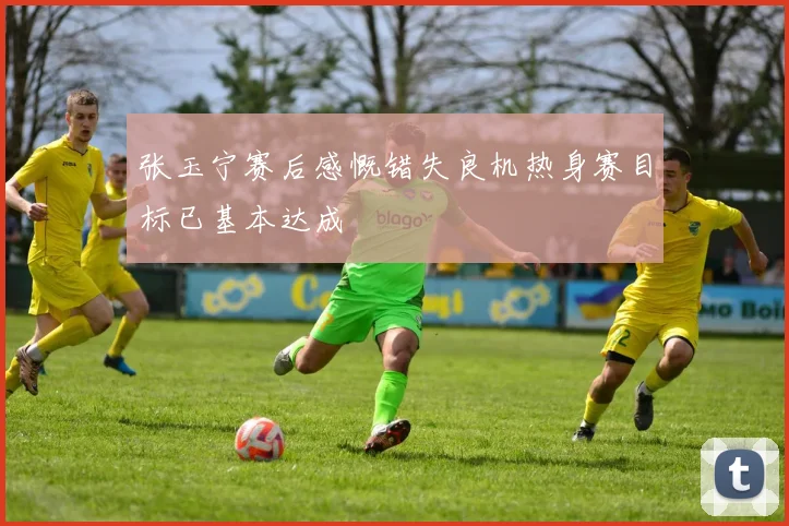 张玉宁赛后感慨错失良机热身赛目标已基本达成