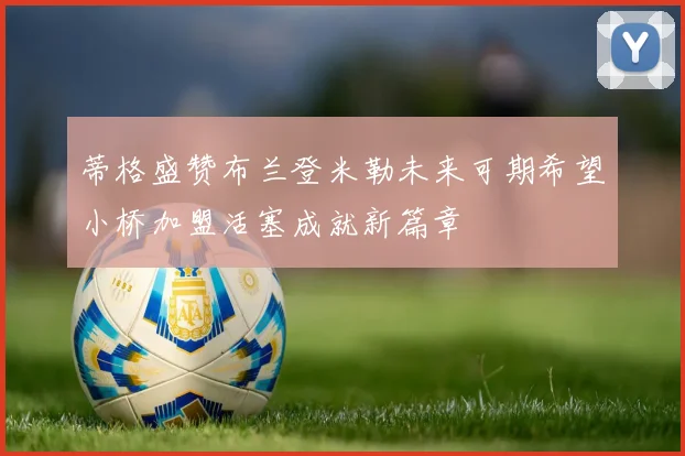 蒂格盛赞布兰登米勒未来可期希望小桥加盟活塞成就新篇章