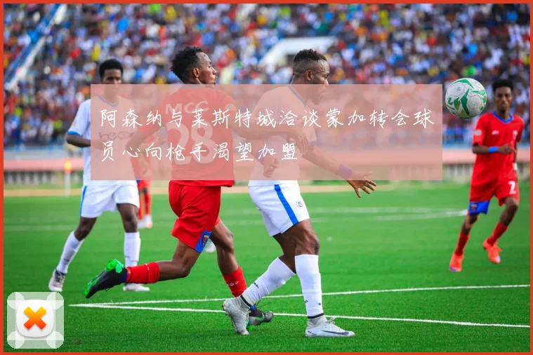 阿森纳与莱斯特城洽谈蒙加转会球员心向枪手渴望加盟