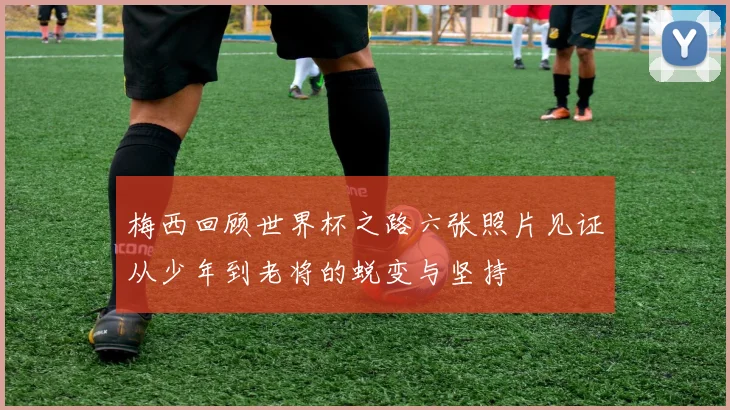 梅西回顾世界杯之路六张照片见证从少年到老将的蜕变与坚持