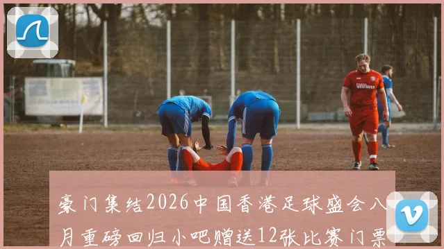 豪门集结2026中国香港足球盛会八月重磅回归小吧赠送12张比赛门票等你来拿