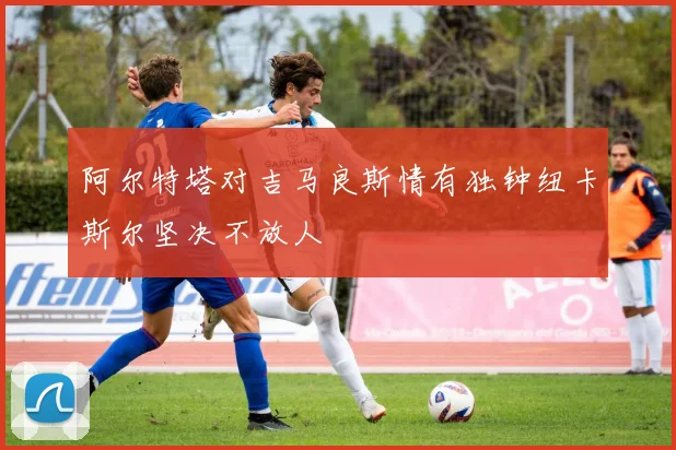 阿尔特塔对吉马良斯情有独钟纽卡斯尔坚决不放人