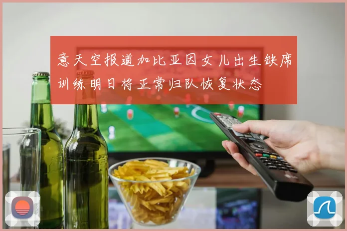 意天空报道加比亚因女儿出生缺席训练明日将正常归队恢复状态