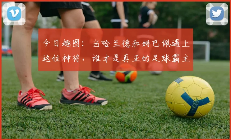 今日趣图：当哈兰德和姆巴佩遇上这位神将，谁才是真正的足球霸主