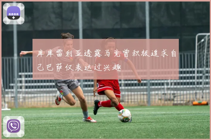 库库雷利亚透露马竞曾积极追求自己巴萨仅表达过兴趣