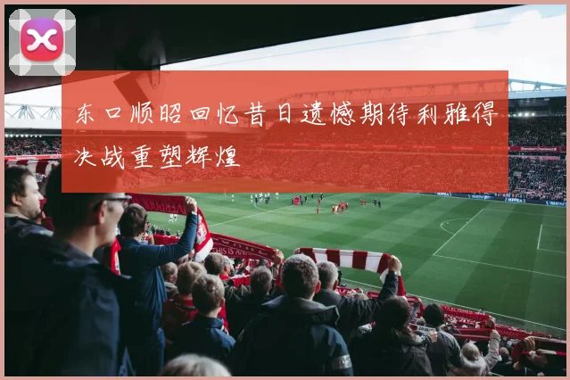 东口顺昭回忆昔日遗憾期待利雅得决战重塑辉煌