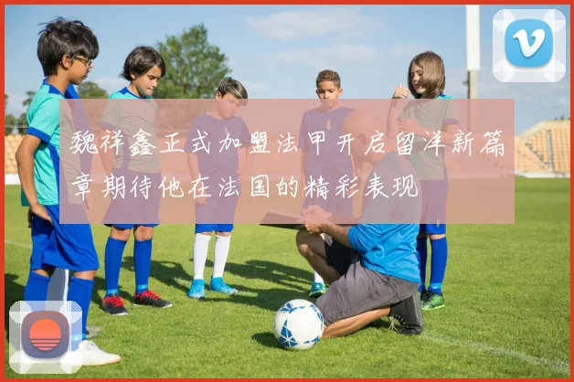 魏祥鑫正式加盟法甲开启留洋新篇章期待他在法国的精彩表现