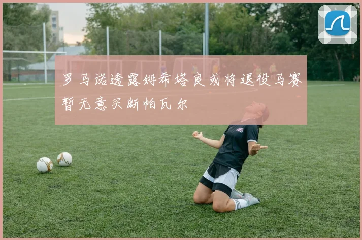 罗马诺透露姆希塔良或将退役马赛暂无意买断帕瓦尔