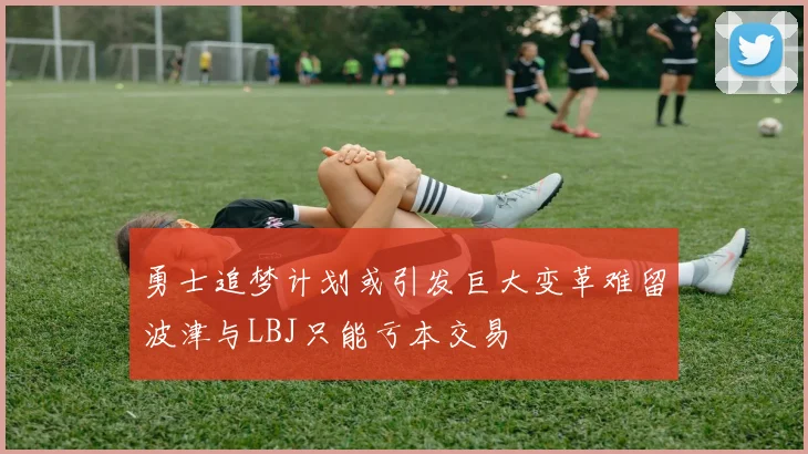 勇士追梦计划或引发巨大变革难留波津与LBJ只能亏本交易