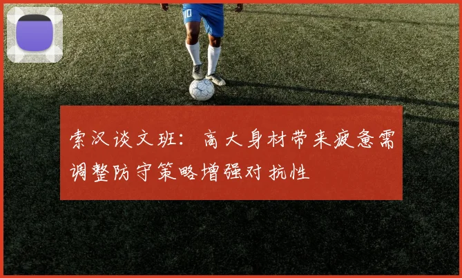 索汉谈文班：高大身材带来疲惫需调整防守策略增强对抗性