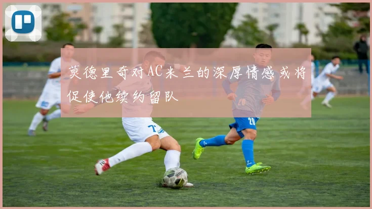 莫德里奇对AC米兰的深厚情感或将促使他续约留队